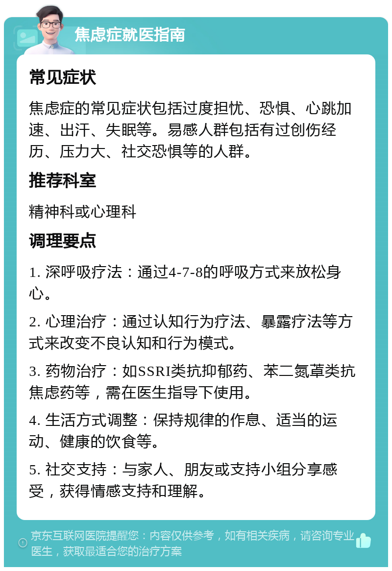 焦虑症就医指南 常见症状 焦虑症的常见症状包括过度担忧、恐惧、心跳加速、出汗、失眠等。易感人群包括有过创伤经历、压力大、社交恐惧等的人群。 推荐科室 精神科或心理科 调理要点 1. 深呼吸疗法：通过4-7-8的呼吸方式来放松身心。 2. 心理治疗：通过认知行为疗法、暴露疗法等方式来改变不良认知和行为模式。 3. 药物治疗：如SSRI类抗抑郁药、苯二氮䓬类抗焦虑药等，需在医生指导下使用。 4. 生活方式调整：保持规律的作息、适当的运动、健康的饮食等。 5. 社交支持：与家人、朋友或支持小组分享感受，获得情感支持和理解。