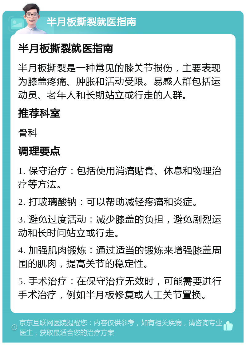 半月板撕裂就医指南 半月板撕裂就医指南 半月板撕裂是一种常见的膝关节损伤，主要表现为膝盖疼痛、肿胀和活动受限。易感人群包括运动员、老年人和长期站立或行走的人群。 推荐科室 骨科 调理要点 1. 保守治疗：包括使用消痛贴膏、休息和物理治疗等方法。 2. 打玻璃酸钠：可以帮助减轻疼痛和炎症。 3. 避免过度活动：减少膝盖的负担，避免剧烈运动和长时间站立或行走。 4. 加强肌肉锻炼：通过适当的锻炼来增强膝盖周围的肌肉，提高关节的稳定性。 5. 手术治疗：在保守治疗无效时，可能需要进行手术治疗，例如半月板修复或人工关节置换。