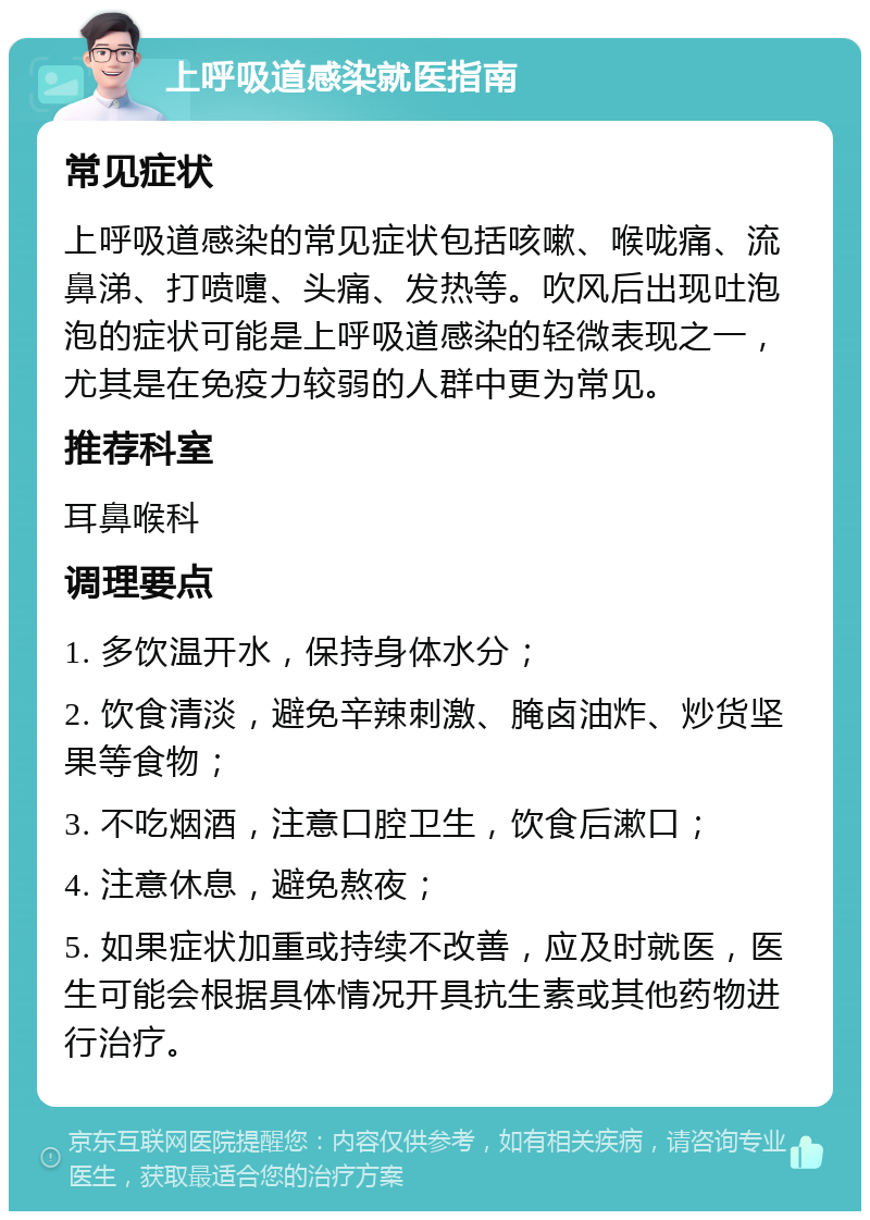 上呼吸道感染就医指南 常见症状 上呼吸道感染的常见症状包括咳嗽、喉咙痛、流鼻涕、打喷嚏、头痛、发热等。吹风后出现吐泡泡的症状可能是上呼吸道感染的轻微表现之一，尤其是在免疫力较弱的人群中更为常见。 推荐科室 耳鼻喉科 调理要点 1. 多饮温开水，保持身体水分； 2. 饮食清淡，避免辛辣刺激、腌卤油炸、炒货坚果等食物； 3. 不吃烟酒，注意口腔卫生，饮食后漱口； 4. 注意休息，避免熬夜； 5. 如果症状加重或持续不改善，应及时就医，医生可能会根据具体情况开具抗生素或其他药物进行治疗。