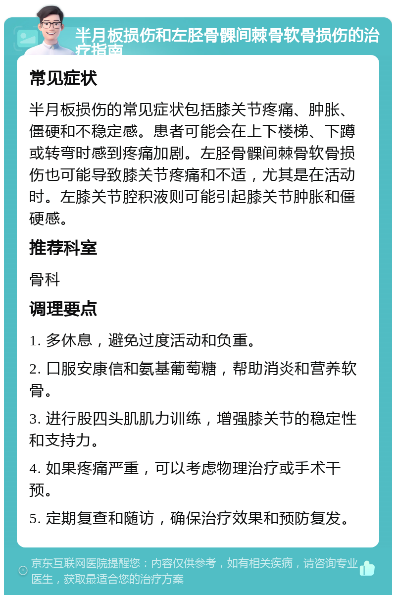 半月板损伤和左胫骨髁间棘骨软骨损伤的治疗指南 常见症状 半月板损伤的常见症状包括膝关节疼痛、肿胀、僵硬和不稳定感。患者可能会在上下楼梯、下蹲或转弯时感到疼痛加剧。左胫骨髁间棘骨软骨损伤也可能导致膝关节疼痛和不适，尤其是在活动时。左膝关节腔积液则可能引起膝关节肿胀和僵硬感。 推荐科室 骨科 调理要点 1. 多休息，避免过度活动和负重。 2. 口服安康信和氨基葡萄糖，帮助消炎和营养软骨。 3. 进行股四头肌肌力训练，增强膝关节的稳定性和支持力。 4. 如果疼痛严重，可以考虑物理治疗或手术干预。 5. 定期复查和随访，确保治疗效果和预防复发。