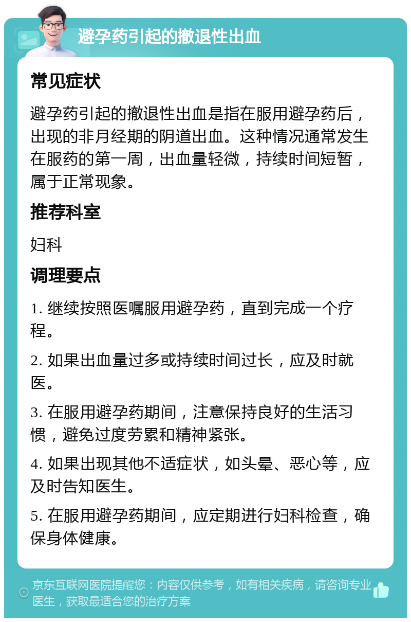 避孕药引起的撤退性出血 常见症状 避孕药引起的撤退性出血是指在服用避孕药后，出现的非月经期的阴道出血。这种情况通常发生在服药的第一周，出血量轻微，持续时间短暂，属于正常现象。 推荐科室 妇科 调理要点 1. 继续按照医嘱服用避孕药，直到完成一个疗程。 2. 如果出血量过多或持续时间过长，应及时就医。 3. 在服用避孕药期间，注意保持良好的生活习惯，避免过度劳累和精神紧张。 4. 如果出现其他不适症状，如头晕、恶心等，应及时告知医生。 5. 在服用避孕药期间，应定期进行妇科检查，确保身体健康。