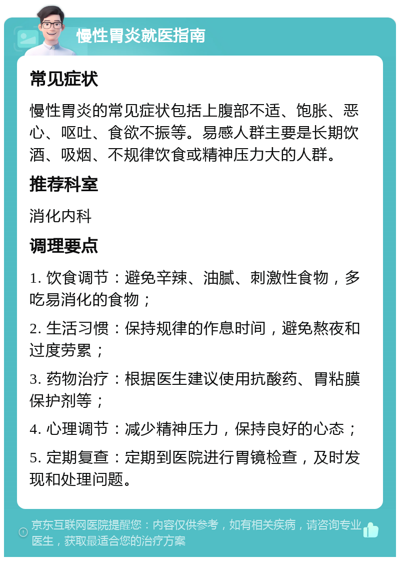 慢性胃炎就医指南 常见症状 慢性胃炎的常见症状包括上腹部不适、饱胀、恶心、呕吐、食欲不振等。易感人群主要是长期饮酒、吸烟、不规律饮食或精神压力大的人群。 推荐科室 消化内科 调理要点 1. 饮食调节：避免辛辣、油腻、刺激性食物，多吃易消化的食物； 2. 生活习惯：保持规律的作息时间，避免熬夜和过度劳累； 3. 药物治疗：根据医生建议使用抗酸药、胃粘膜保护剂等； 4. 心理调节：减少精神压力，保持良好的心态； 5. 定期复查：定期到医院进行胃镜检查，及时发现和处理问题。