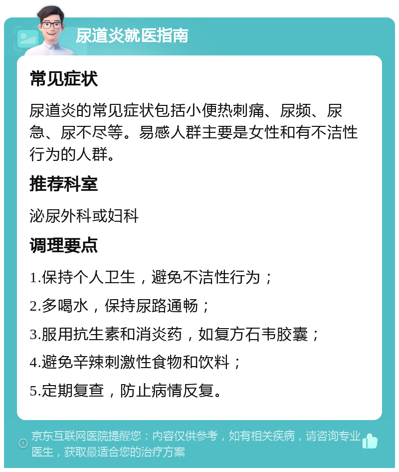 尿道炎就医指南 常见症状 尿道炎的常见症状包括小便热刺痛、尿频、尿急、尿不尽等。易感人群主要是女性和有不洁性行为的人群。 推荐科室 泌尿外科或妇科 调理要点 1.保持个人卫生，避免不洁性行为； 2.多喝水，保持尿路通畅； 3.服用抗生素和消炎药，如复方石韦胶囊； 4.避免辛辣刺激性食物和饮料； 5.定期复查，防止病情反复。