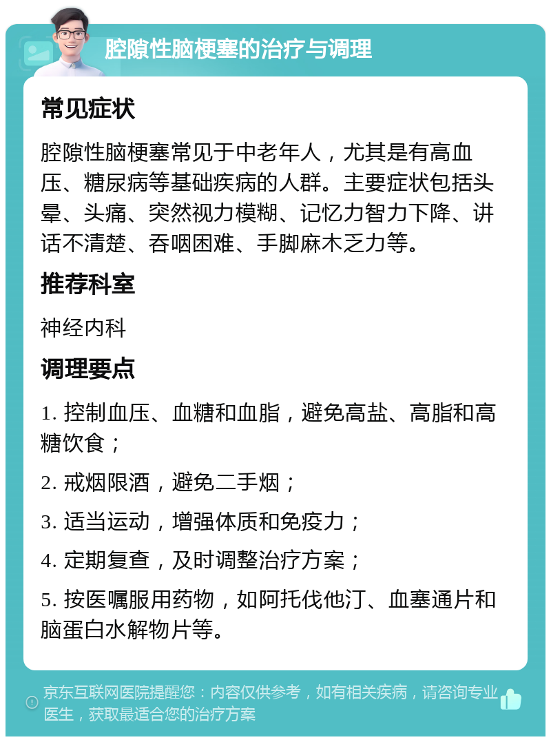 腔隙性脑梗塞的治疗与调理 常见症状 腔隙性脑梗塞常见于中老年人，尤其是有高血压、糖尿病等基础疾病的人群。主要症状包括头晕、头痛、突然视力模糊、记忆力智力下降、讲话不清楚、吞咽困难、手脚麻木乏力等。 推荐科室 神经内科 调理要点 1. 控制血压、血糖和血脂，避免高盐、高脂和高糖饮食； 2. 戒烟限酒，避免二手烟； 3. 适当运动，增强体质和免疫力； 4. 定期复查，及时调整治疗方案； 5. 按医嘱服用药物，如阿托伐他汀、血塞通片和脑蛋白水解物片等。