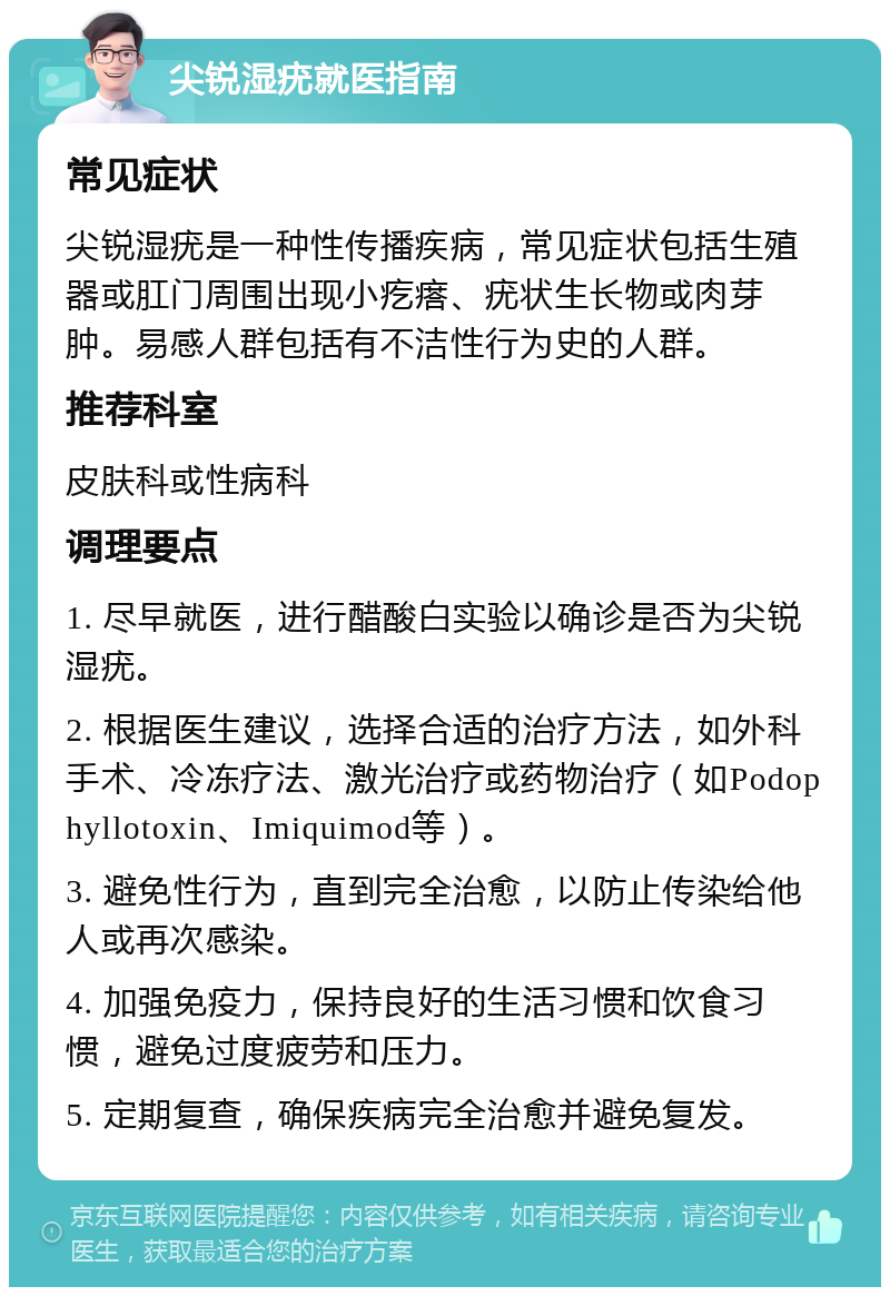 尖锐湿疣就医指南 常见症状 尖锐湿疣是一种性传播疾病，常见症状包括生殖器或肛门周围出现小疙瘩、疣状生长物或肉芽肿。易感人群包括有不洁性行为史的人群。 推荐科室 皮肤科或性病科 调理要点 1. 尽早就医，进行醋酸白实验以确诊是否为尖锐湿疣。 2. 根据医生建议，选择合适的治疗方法，如外科手术、冷冻疗法、激光治疗或药物治疗（如Podophyllotoxin、Imiquimod等）。 3. 避免性行为，直到完全治愈，以防止传染给他人或再次感染。 4. 加强免疫力，保持良好的生活习惯和饮食习惯，避免过度疲劳和压力。 5. 定期复查，确保疾病完全治愈并避免复发。