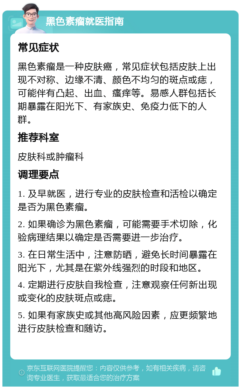 黑色素瘤就医指南 常见症状 黑色素瘤是一种皮肤癌，常见症状包括皮肤上出现不对称、边缘不清、颜色不均匀的斑点或痣，可能伴有凸起、出血、瘙痒等。易感人群包括长期暴露在阳光下、有家族史、免疫力低下的人群。 推荐科室 皮肤科或肿瘤科 调理要点 1. 及早就医，进行专业的皮肤检查和活检以确定是否为黑色素瘤。 2. 如果确诊为黑色素瘤，可能需要手术切除，化验病理结果以确定是否需要进一步治疗。 3. 在日常生活中，注意防晒，避免长时间暴露在阳光下，尤其是在紫外线强烈的时段和地区。 4. 定期进行皮肤自我检查，注意观察任何新出现或变化的皮肤斑点或痣。 5. 如果有家族史或其他高风险因素，应更频繁地进行皮肤检查和随访。