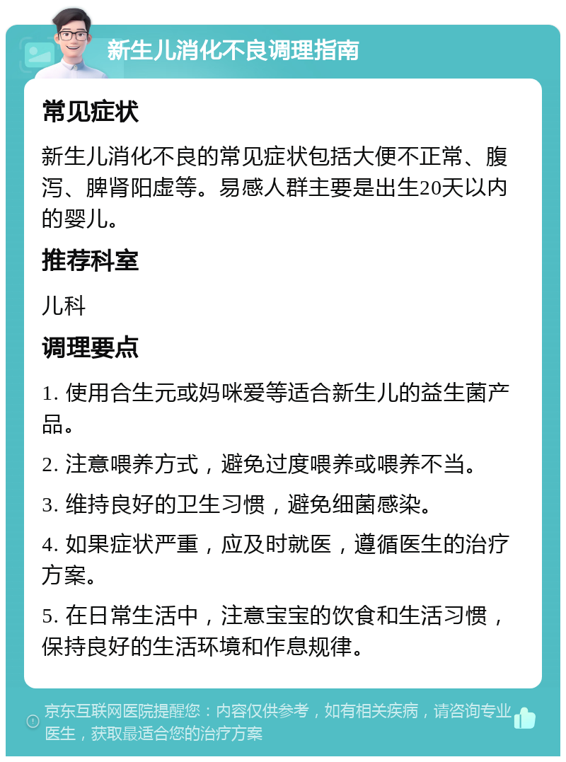 新生儿消化不良调理指南 常见症状 新生儿消化不良的常见症状包括大便不正常、腹泻、脾肾阳虚等。易感人群主要是出生20天以内的婴儿。 推荐科室 儿科 调理要点 1. 使用合生元或妈咪爱等适合新生儿的益生菌产品。 2. 注意喂养方式，避免过度喂养或喂养不当。 3. 维持良好的卫生习惯，避免细菌感染。 4. 如果症状严重，应及时就医，遵循医生的治疗方案。 5. 在日常生活中，注意宝宝的饮食和生活习惯，保持良好的生活环境和作息规律。