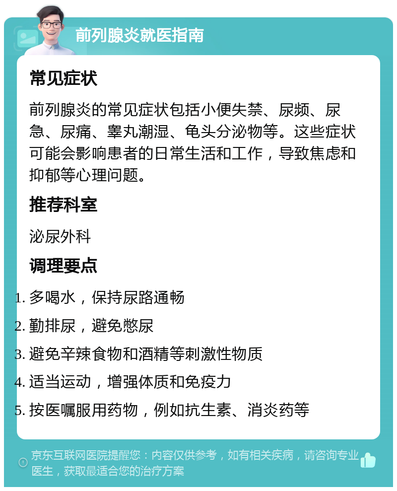 前列腺炎就医指南 常见症状 前列腺炎的常见症状包括小便失禁、尿频、尿急、尿痛、睾丸潮湿、龟头分泌物等。这些症状可能会影响患者的日常生活和工作，导致焦虑和抑郁等心理问题。 推荐科室 泌尿外科 调理要点 多喝水，保持尿路通畅 勤排尿，避免憋尿 避免辛辣食物和酒精等刺激性物质 适当运动，增强体质和免疫力 按医嘱服用药物，例如抗生素、消炎药等