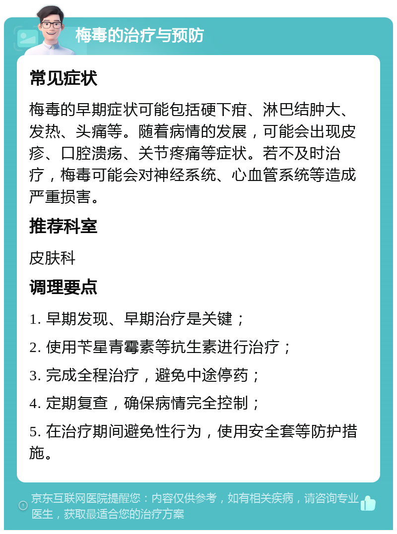 梅毒的治疗与预防 常见症状 梅毒的早期症状可能包括硬下疳、淋巴结肿大、发热、头痛等。随着病情的发展，可能会出现皮疹、口腔溃疡、关节疼痛等症状。若不及时治疗，梅毒可能会对神经系统、心血管系统等造成严重损害。 推荐科室 皮肤科 调理要点 1. 早期发现、早期治疗是关键； 2. 使用苄星青霉素等抗生素进行治疗； 3. 完成全程治疗，避免中途停药； 4. 定期复查，确保病情完全控制； 5. 在治疗期间避免性行为，使用安全套等防护措施。