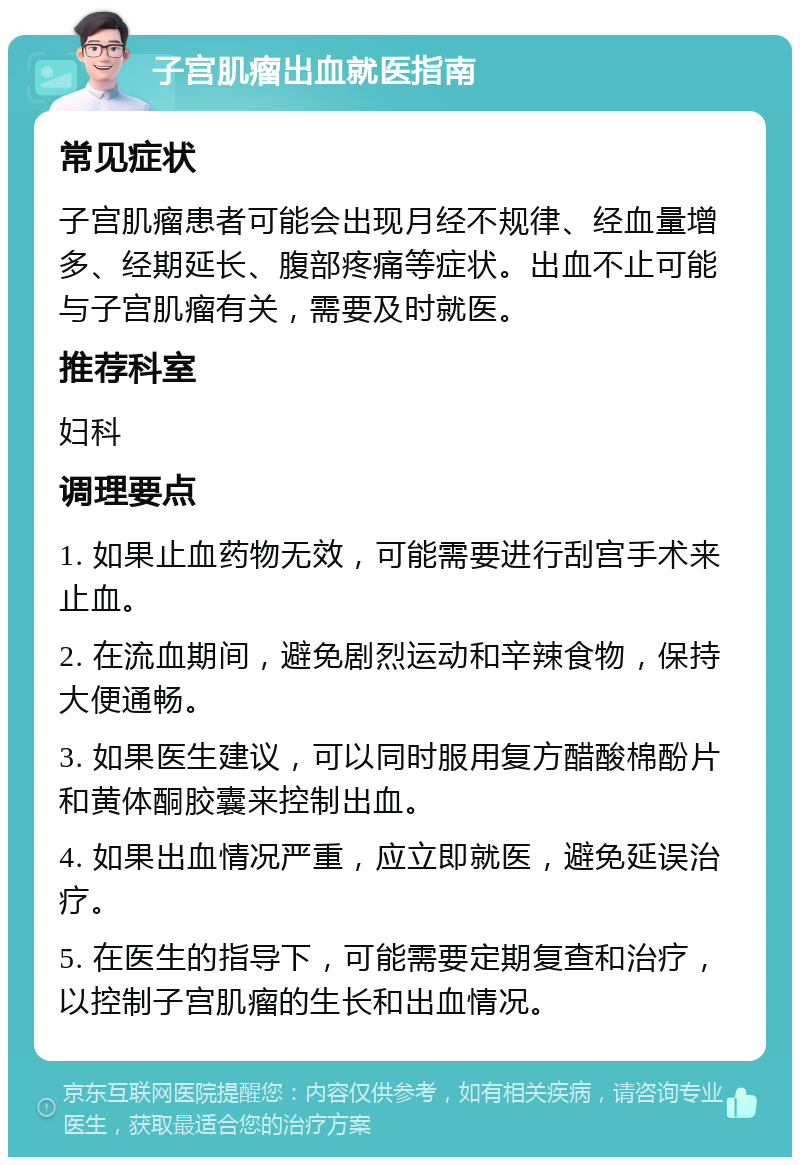 子宫肌瘤出血就医指南 常见症状 子宫肌瘤患者可能会出现月经不规律、经血量增多、经期延长、腹部疼痛等症状。出血不止可能与子宫肌瘤有关，需要及时就医。 推荐科室 妇科 调理要点 1. 如果止血药物无效，可能需要进行刮宫手术来止血。 2. 在流血期间，避免剧烈运动和辛辣食物，保持大便通畅。 3. 如果医生建议，可以同时服用复方醋酸棉酚片和黄体酮胶囊来控制出血。 4. 如果出血情况严重，应立即就医，避免延误治疗。 5. 在医生的指导下，可能需要定期复查和治疗，以控制子宫肌瘤的生长和出血情况。