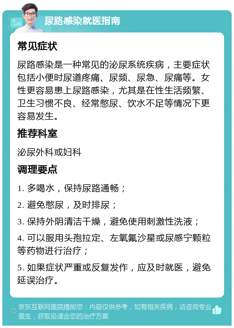 尿路感染就医指南 常见症状 尿路感染是一种常见的泌尿系统疾病，主要症状包括小便时尿道疼痛、尿频、尿急、尿痛等。女性更容易患上尿路感染，尤其是在性生活频繁、卫生习惯不良、经常憋尿、饮水不足等情况下更容易发生。 推荐科室 泌尿外科或妇科 调理要点 1. 多喝水，保持尿路通畅； 2. 避免憋尿，及时排尿； 3. 保持外阴清洁干燥，避免使用刺激性洗液； 4. 可以服用头孢拉定、左氧氟沙星或尿感宁颗粒等药物进行治疗； 5. 如果症状严重或反复发作，应及时就医，避免延误治疗。