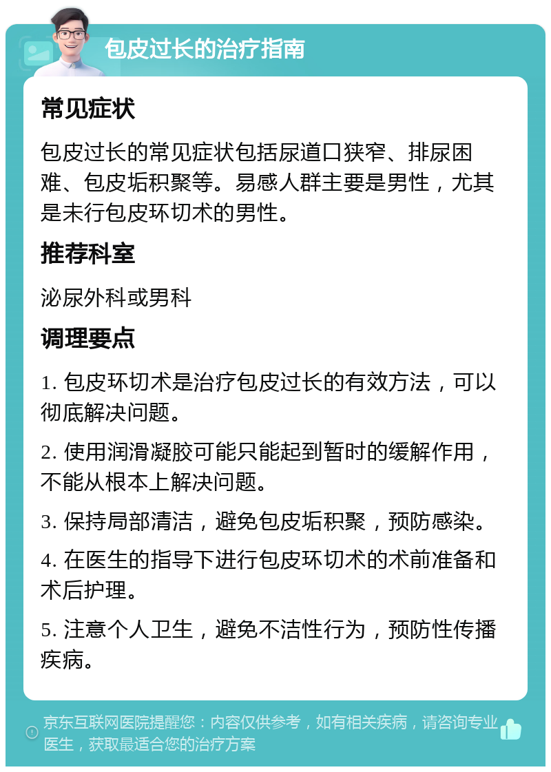 包皮过长的治疗指南 常见症状 包皮过长的常见症状包括尿道口狭窄、排尿困难、包皮垢积聚等。易感人群主要是男性，尤其是未行包皮环切术的男性。 推荐科室 泌尿外科或男科 调理要点 1. 包皮环切术是治疗包皮过长的有效方法，可以彻底解决问题。 2. 使用润滑凝胶可能只能起到暂时的缓解作用，不能从根本上解决问题。 3. 保持局部清洁，避免包皮垢积聚，预防感染。 4. 在医生的指导下进行包皮环切术的术前准备和术后护理。 5. 注意个人卫生，避免不洁性行为，预防性传播疾病。