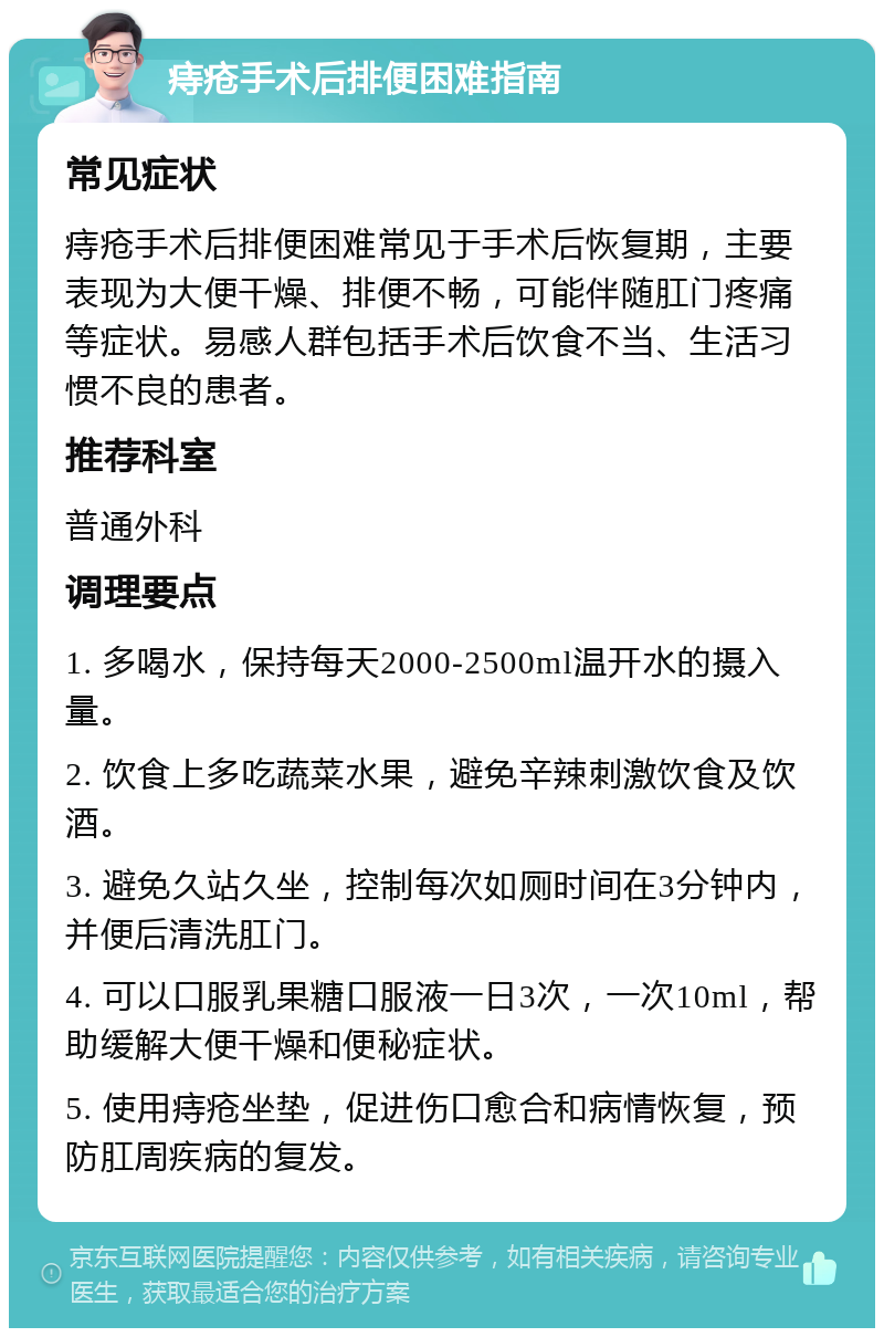 痔疮手术后排便困难指南 常见症状 痔疮手术后排便困难常见于手术后恢复期，主要表现为大便干燥、排便不畅，可能伴随肛门疼痛等症状。易感人群包括手术后饮食不当、生活习惯不良的患者。 推荐科室 普通外科 调理要点 1. 多喝水，保持每天2000-2500ml温开水的摄入量。 2. 饮食上多吃蔬菜水果，避免辛辣刺激饮食及饮酒。 3. 避免久站久坐，控制每次如厕时间在3分钟内，并便后清洗肛门。 4. 可以口服乳果糖口服液一日3次，一次10ml，帮助缓解大便干燥和便秘症状。 5. 使用痔疮坐垫，促进伤口愈合和病情恢复，预防肛周疾病的复发。