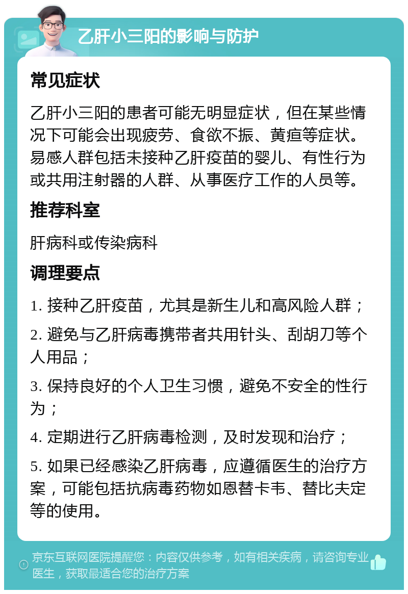 乙肝小三阳的影响与防护 常见症状 乙肝小三阳的患者可能无明显症状，但在某些情况下可能会出现疲劳、食欲不振、黄疸等症状。易感人群包括未接种乙肝疫苗的婴儿、有性行为或共用注射器的人群、从事医疗工作的人员等。 推荐科室 肝病科或传染病科 调理要点 1. 接种乙肝疫苗，尤其是新生儿和高风险人群； 2. 避免与乙肝病毒携带者共用针头、刮胡刀等个人用品； 3. 保持良好的个人卫生习惯，避免不安全的性行为； 4. 定期进行乙肝病毒检测，及时发现和治疗； 5. 如果已经感染乙肝病毒，应遵循医生的治疗方案，可能包括抗病毒药物如恩替卡韦、替比夫定等的使用。