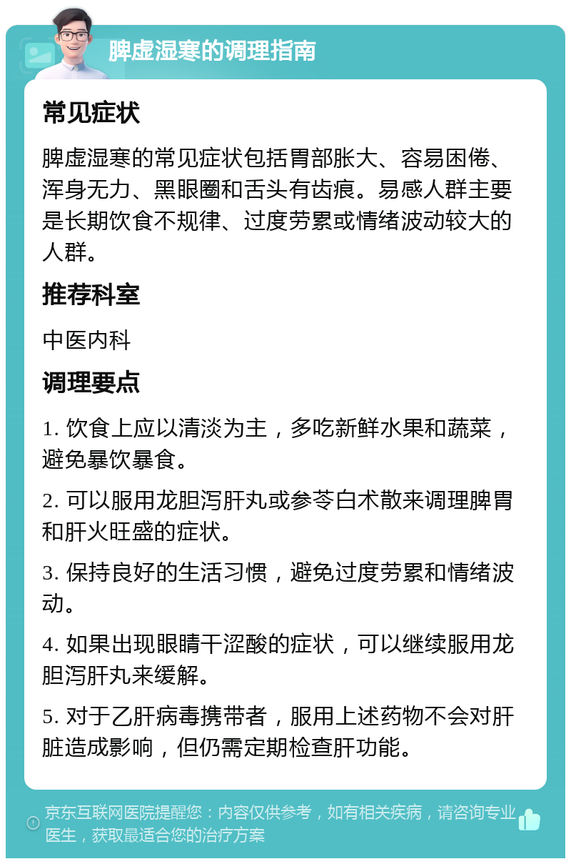 脾虚湿寒的调理指南 常见症状 脾虚湿寒的常见症状包括胃部胀大、容易困倦、浑身无力、黑眼圈和舌头有齿痕。易感人群主要是长期饮食不规律、过度劳累或情绪波动较大的人群。 推荐科室 中医内科 调理要点 1. 饮食上应以清淡为主，多吃新鲜水果和蔬菜，避免暴饮暴食。 2. 可以服用龙胆泻肝丸或参苓白术散来调理脾胃和肝火旺盛的症状。 3. 保持良好的生活习惯，避免过度劳累和情绪波动。 4. 如果出现眼睛干涩酸的症状，可以继续服用龙胆泻肝丸来缓解。 5. 对于乙肝病毒携带者，服用上述药物不会对肝脏造成影响，但仍需定期检查肝功能。