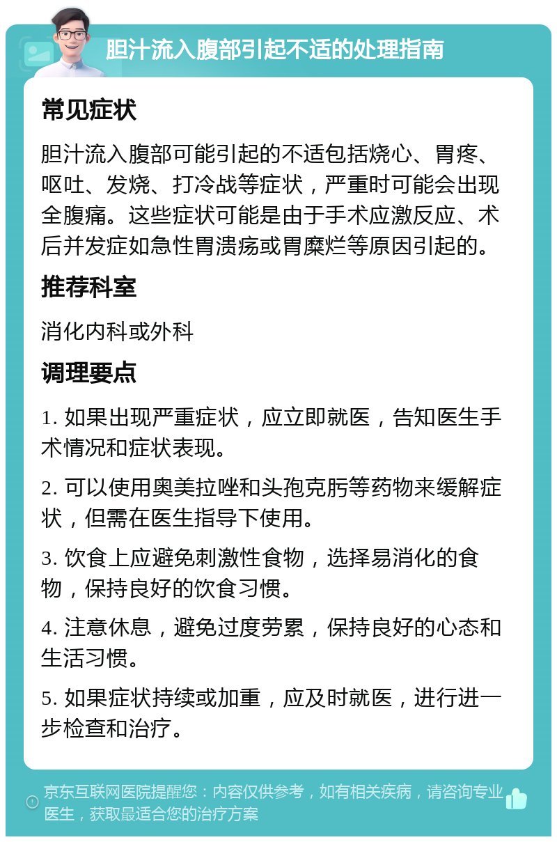 胆汁流入腹部引起不适的处理指南 常见症状 胆汁流入腹部可能引起的不适包括烧心、胃疼、呕吐、发烧、打冷战等症状，严重时可能会出现全腹痛。这些症状可能是由于手术应激反应、术后并发症如急性胃溃疡或胃糜烂等原因引起的。 推荐科室 消化内科或外科 调理要点 1. 如果出现严重症状，应立即就医，告知医生手术情况和症状表现。 2. 可以使用奥美拉唑和头孢克肟等药物来缓解症状，但需在医生指导下使用。 3. 饮食上应避免刺激性食物，选择易消化的食物，保持良好的饮食习惯。 4. 注意休息，避免过度劳累，保持良好的心态和生活习惯。 5. 如果症状持续或加重，应及时就医，进行进一步检查和治疗。