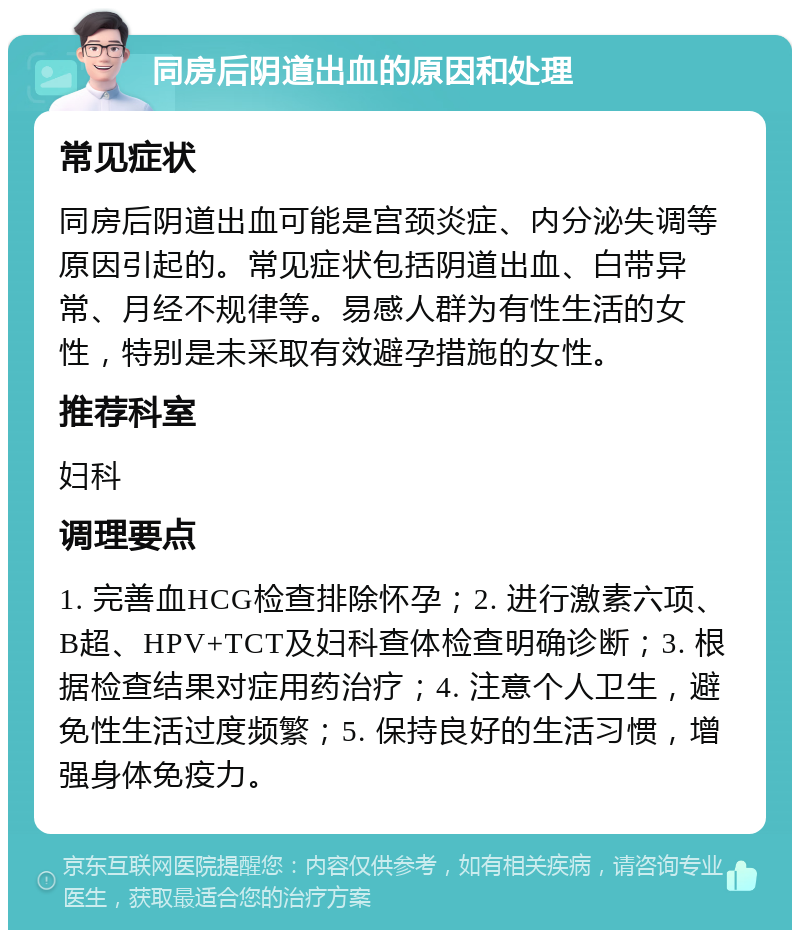 同房后阴道出血的原因和处理 常见症状 同房后阴道出血可能是宫颈炎症、内分泌失调等原因引起的。常见症状包括阴道出血、白带异常、月经不规律等。易感人群为有性生活的女性，特别是未采取有效避孕措施的女性。 推荐科室 妇科 调理要点 1. 完善血HCG检查排除怀孕；2. 进行激素六项、B超、HPV+TCT及妇科查体检查明确诊断；3. 根据检查结果对症用药治疗；4. 注意个人卫生，避免性生活过度频繁；5. 保持良好的生活习惯，增强身体免疫力。