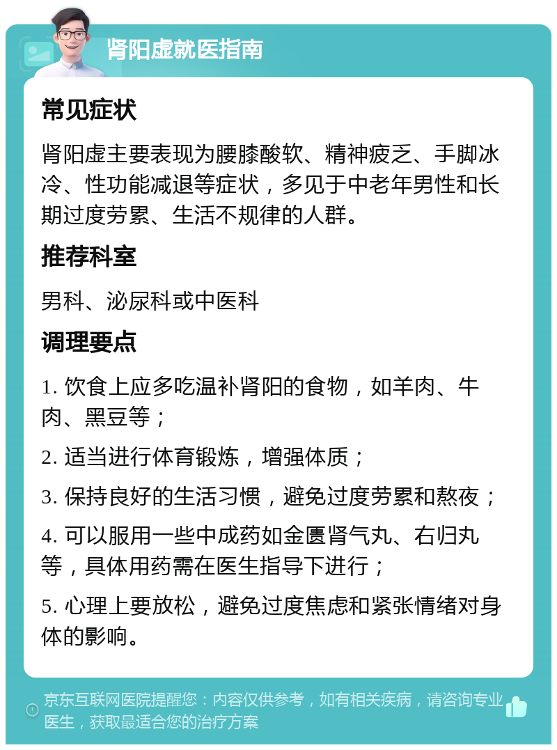 肾阳虚就医指南 常见症状 肾阳虚主要表现为腰膝酸软、精神疲乏、手脚冰冷、性功能减退等症状，多见于中老年男性和长期过度劳累、生活不规律的人群。 推荐科室 男科、泌尿科或中医科 调理要点 1. 饮食上应多吃温补肾阳的食物，如羊肉、牛肉、黑豆等； 2. 适当进行体育锻炼，增强体质； 3. 保持良好的生活习惯，避免过度劳累和熬夜； 4. 可以服用一些中成药如金匮肾气丸、右归丸等，具体用药需在医生指导下进行； 5. 心理上要放松，避免过度焦虑和紧张情绪对身体的影响。