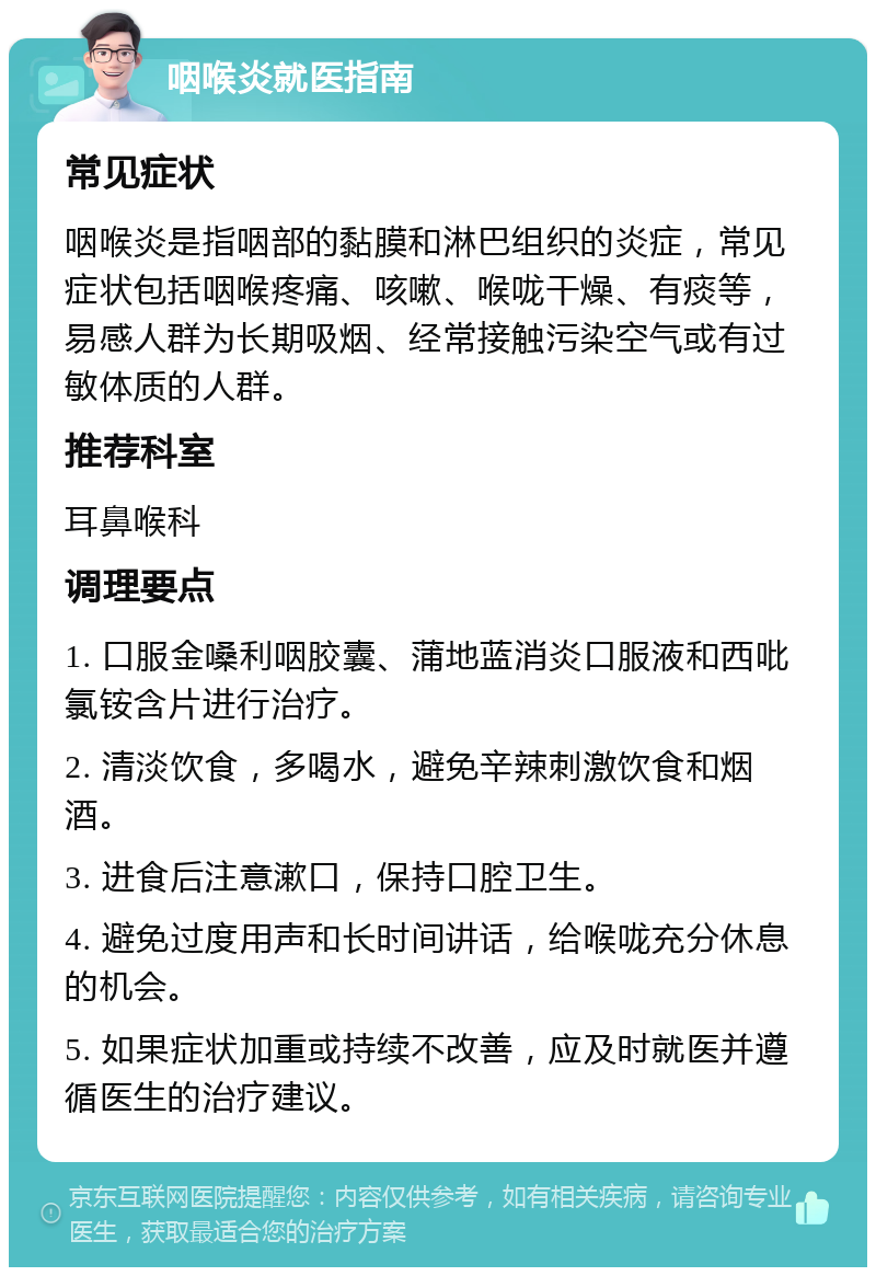 咽喉炎就医指南 常见症状 咽喉炎是指咽部的黏膜和淋巴组织的炎症，常见症状包括咽喉疼痛、咳嗽、喉咙干燥、有痰等，易感人群为长期吸烟、经常接触污染空气或有过敏体质的人群。 推荐科室 耳鼻喉科 调理要点 1. 口服金嗓利咽胶囊、蒲地蓝消炎口服液和西吡氯铵含片进行治疗。 2. 清淡饮食，多喝水，避免辛辣刺激饮食和烟酒。 3. 进食后注意漱口，保持口腔卫生。 4. 避免过度用声和长时间讲话，给喉咙充分休息的机会。 5. 如果症状加重或持续不改善，应及时就医并遵循医生的治疗建议。