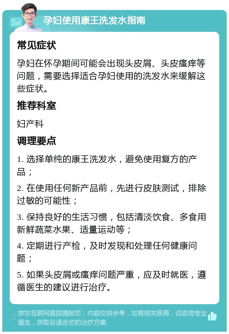 孕妇使用康王洗发水指南 常见症状 孕妇在怀孕期间可能会出现头皮屑、头皮瘙痒等问题，需要选择适合孕妇使用的洗发水来缓解这些症状。 推荐科室 妇产科 调理要点 1. 选择单纯的康王洗发水，避免使用复方的产品； 2. 在使用任何新产品前，先进行皮肤测试，排除过敏的可能性； 3. 保持良好的生活习惯，包括清淡饮食、多食用新鲜蔬菜水果、适量运动等； 4. 定期进行产检，及时发现和处理任何健康问题； 5. 如果头皮屑或瘙痒问题严重，应及时就医，遵循医生的建议进行治疗。