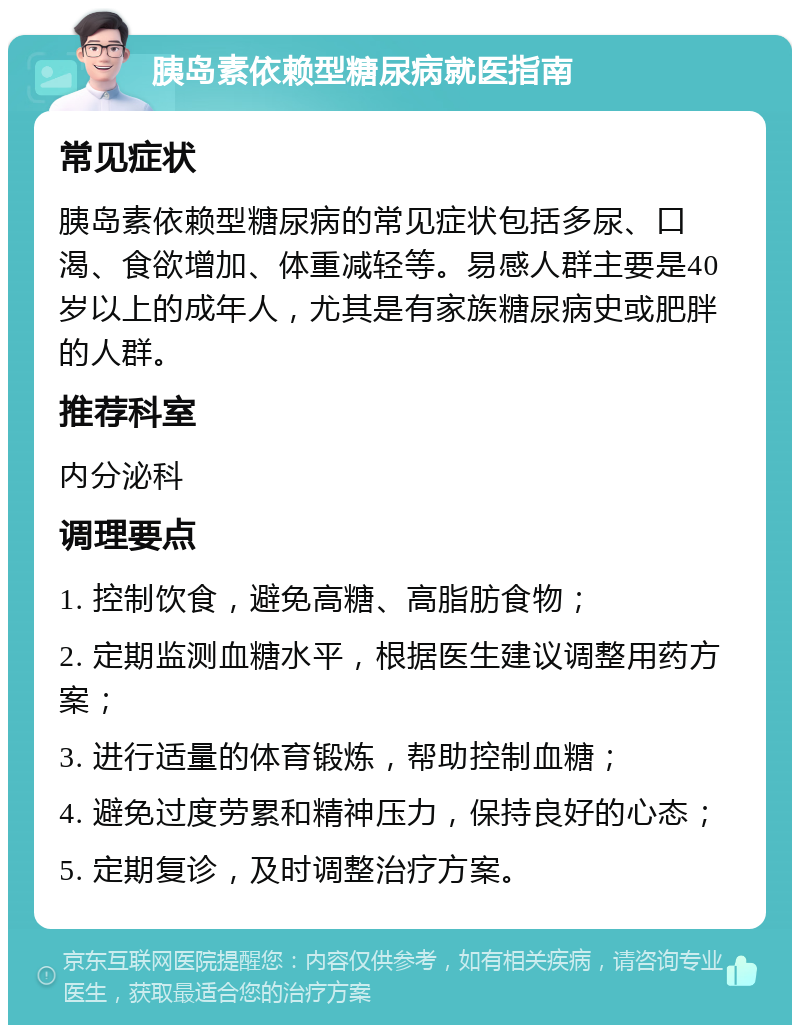 胰岛素依赖型糖尿病就医指南 常见症状 胰岛素依赖型糖尿病的常见症状包括多尿、口渴、食欲增加、体重减轻等。易感人群主要是40岁以上的成年人，尤其是有家族糖尿病史或肥胖的人群。 推荐科室 内分泌科 调理要点 1. 控制饮食，避免高糖、高脂肪食物； 2. 定期监测血糖水平，根据医生建议调整用药方案； 3. 进行适量的体育锻炼，帮助控制血糖； 4. 避免过度劳累和精神压力，保持良好的心态； 5. 定期复诊，及时调整治疗方案。