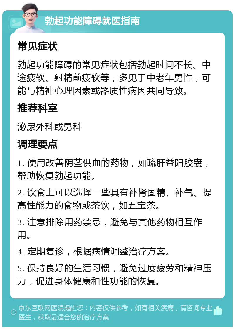 勃起功能障碍就医指南 常见症状 勃起功能障碍的常见症状包括勃起时间不长、中途疲软、射精前疲软等，多见于中老年男性，可能与精神心理因素或器质性病因共同导致。 推荐科室 泌尿外科或男科 调理要点 1. 使用改善阴茎供血的药物，如疏肝益阳胶囊，帮助恢复勃起功能。 2. 饮食上可以选择一些具有补肾固精、补气、提高性能力的食物或茶饮，如五宝茶。 3. 注意排除用药禁忌，避免与其他药物相互作用。 4. 定期复诊，根据病情调整治疗方案。 5. 保持良好的生活习惯，避免过度疲劳和精神压力，促进身体健康和性功能的恢复。