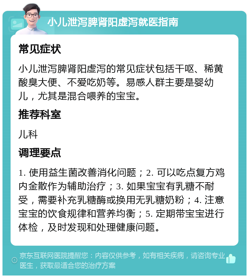 小儿泄泻脾肾阳虚泻就医指南 常见症状 小儿泄泻脾肾阳虚泻的常见症状包括干呕、稀黄酸臭大便、不爱吃奶等。易感人群主要是婴幼儿，尤其是混合喂养的宝宝。 推荐科室 儿科 调理要点 1. 使用益生菌改善消化问题；2. 可以吃点复方鸡内金散作为辅助治疗；3. 如果宝宝有乳糖不耐受，需要补充乳糖酶或换用无乳糖奶粉；4. 注意宝宝的饮食规律和营养均衡；5. 定期带宝宝进行体检，及时发现和处理健康问题。