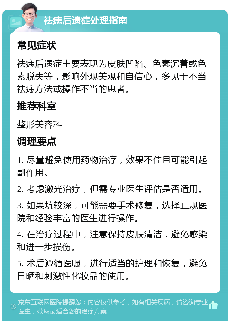 祛痣后遗症处理指南 常见症状 祛痣后遗症主要表现为皮肤凹陷、色素沉着或色素脱失等，影响外观美观和自信心，多见于不当祛痣方法或操作不当的患者。 推荐科室 整形美容科 调理要点 1. 尽量避免使用药物治疗，效果不佳且可能引起副作用。 2. 考虑激光治疗，但需专业医生评估是否适用。 3. 如果坑较深，可能需要手术修复，选择正规医院和经验丰富的医生进行操作。 4. 在治疗过程中，注意保持皮肤清洁，避免感染和进一步损伤。 5. 术后遵循医嘱，进行适当的护理和恢复，避免日晒和刺激性化妆品的使用。