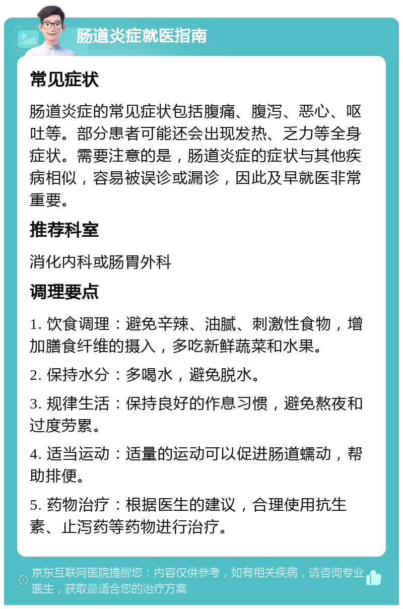 肠道炎症就医指南 常见症状 肠道炎症的常见症状包括腹痛、腹泻、恶心、呕吐等。部分患者可能还会出现发热、乏力等全身症状。需要注意的是，肠道炎症的症状与其他疾病相似，容易被误诊或漏诊，因此及早就医非常重要。 推荐科室 消化内科或肠胃外科 调理要点 1. 饮食调理：避免辛辣、油腻、刺激性食物，增加膳食纤维的摄入，多吃新鲜蔬菜和水果。 2. 保持水分：多喝水，避免脱水。 3. 规律生活：保持良好的作息习惯，避免熬夜和过度劳累。 4. 适当运动：适量的运动可以促进肠道蠕动，帮助排便。 5. 药物治疗：根据医生的建议，合理使用抗生素、止泻药等药物进行治疗。