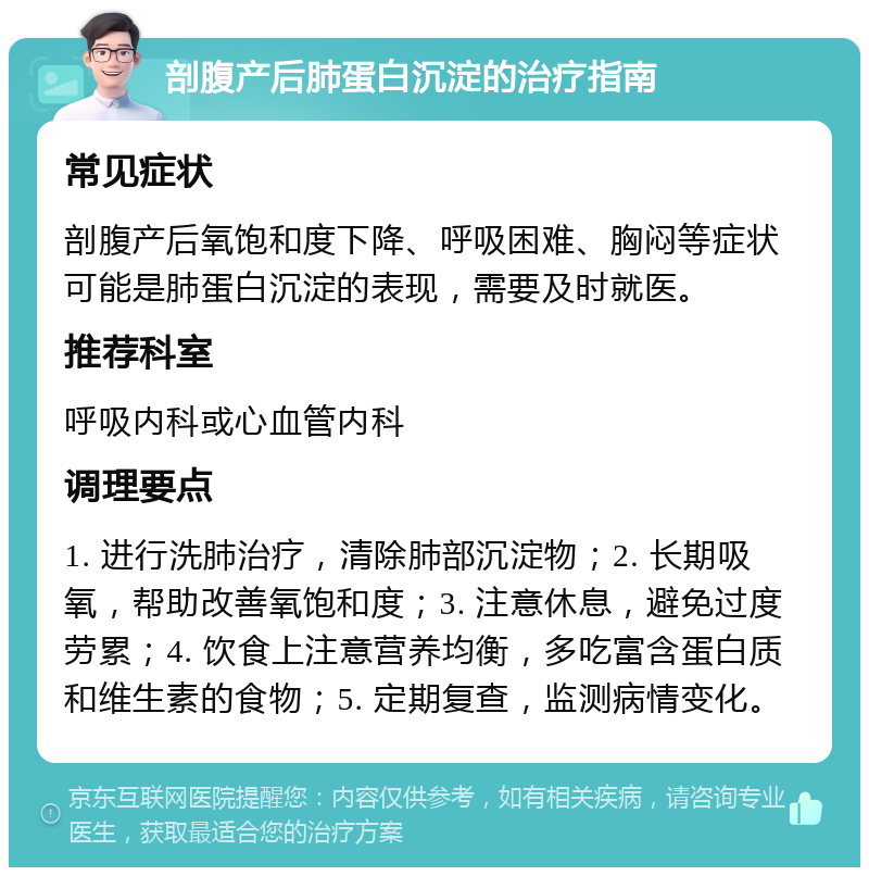 剖腹产后肺蛋白沉淀的治疗指南 常见症状 剖腹产后氧饱和度下降、呼吸困难、胸闷等症状可能是肺蛋白沉淀的表现，需要及时就医。 推荐科室 呼吸内科或心血管内科 调理要点 1. 进行洗肺治疗，清除肺部沉淀物；2. 长期吸氧，帮助改善氧饱和度；3. 注意休息，避免过度劳累；4. 饮食上注意营养均衡，多吃富含蛋白质和维生素的食物；5. 定期复查，监测病情变化。