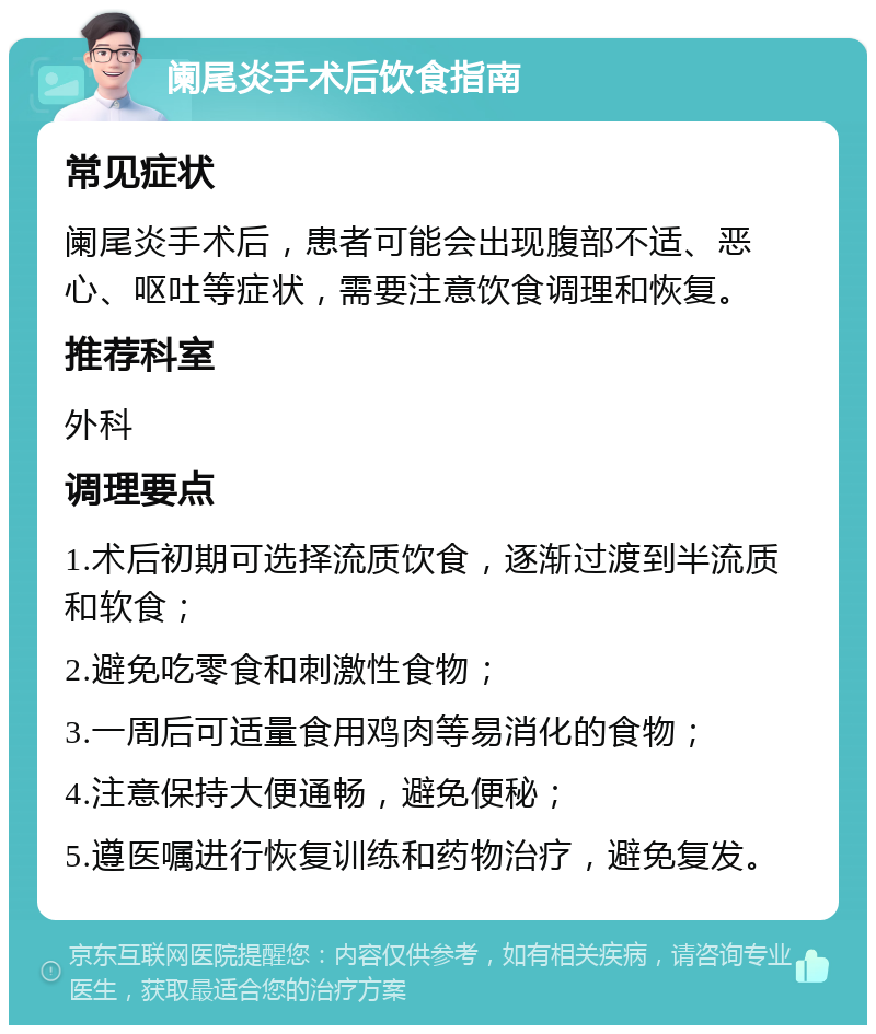 阑尾炎手术后饮食指南 常见症状 阑尾炎手术后，患者可能会出现腹部不适、恶心、呕吐等症状，需要注意饮食调理和恢复。 推荐科室 外科 调理要点 1.术后初期可选择流质饮食，逐渐过渡到半流质和软食； 2.避免吃零食和刺激性食物； 3.一周后可适量食用鸡肉等易消化的食物； 4.注意保持大便通畅，避免便秘； 5.遵医嘱进行恢复训练和药物治疗，避免复发。