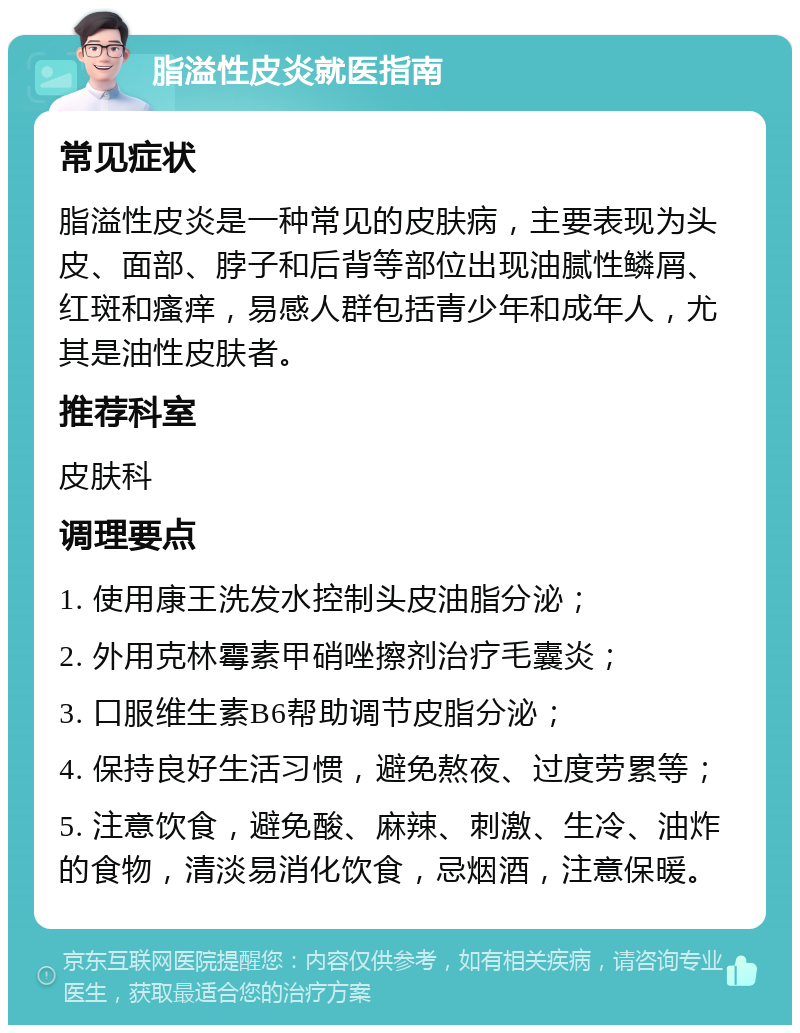 脂溢性皮炎就医指南 常见症状 脂溢性皮炎是一种常见的皮肤病，主要表现为头皮、面部、脖子和后背等部位出现油腻性鳞屑、红斑和瘙痒，易感人群包括青少年和成年人，尤其是油性皮肤者。 推荐科室 皮肤科 调理要点 1. 使用康王洗发水控制头皮油脂分泌； 2. 外用克林霉素甲硝唑擦剂治疗毛囊炎； 3. 口服维生素B6帮助调节皮脂分泌； 4. 保持良好生活习惯，避免熬夜、过度劳累等； 5. 注意饮食，避免酸、麻辣、刺激、生冷、油炸的食物，清淡易消化饮食，忌烟酒，注意保暖。