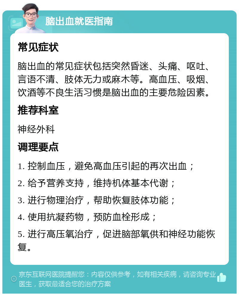 脑出血就医指南 常见症状 脑出血的常见症状包括突然昏迷、头痛、呕吐、言语不清、肢体无力或麻木等。高血压、吸烟、饮酒等不良生活习惯是脑出血的主要危险因素。 推荐科室 神经外科 调理要点 1. 控制血压，避免高血压引起的再次出血； 2. 给予营养支持，维持机体基本代谢； 3. 进行物理治疗，帮助恢复肢体功能； 4. 使用抗凝药物，预防血栓形成； 5. 进行高压氧治疗，促进脑部氧供和神经功能恢复。