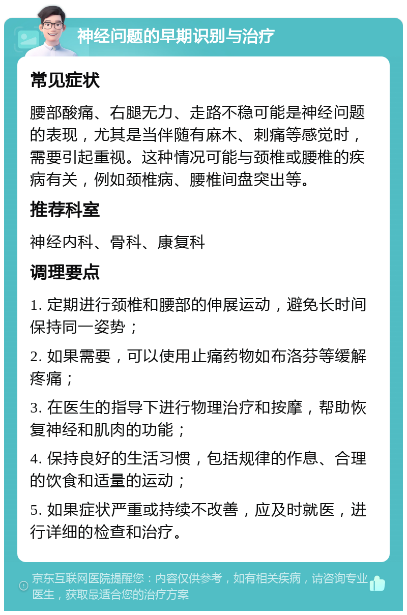 神经问题的早期识别与治疗 常见症状 腰部酸痛、右腿无力、走路不稳可能是神经问题的表现，尤其是当伴随有麻木、刺痛等感觉时，需要引起重视。这种情况可能与颈椎或腰椎的疾病有关，例如颈椎病、腰椎间盘突出等。 推荐科室 神经内科、骨科、康复科 调理要点 1. 定期进行颈椎和腰部的伸展运动，避免长时间保持同一姿势； 2. 如果需要，可以使用止痛药物如布洛芬等缓解疼痛； 3. 在医生的指导下进行物理治疗和按摩，帮助恢复神经和肌肉的功能； 4. 保持良好的生活习惯，包括规律的作息、合理的饮食和适量的运动； 5. 如果症状严重或持续不改善，应及时就医，进行详细的检查和治疗。