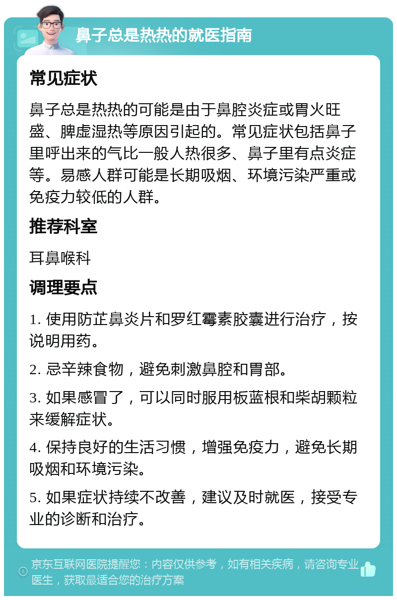 鼻子总是热热的就医指南 常见症状 鼻子总是热热的可能是由于鼻腔炎症或胃火旺盛、脾虚湿热等原因引起的。常见症状包括鼻子里呼出来的气比一般人热很多、鼻子里有点炎症等。易感人群可能是长期吸烟、环境污染严重或免疫力较低的人群。 推荐科室 耳鼻喉科 调理要点 1. 使用防芷鼻炎片和罗红霉素胶囊进行治疗，按说明用药。 2. 忌辛辣食物，避免刺激鼻腔和胃部。 3. 如果感冒了，可以同时服用板蓝根和柴胡颗粒来缓解症状。 4. 保持良好的生活习惯，增强免疫力，避免长期吸烟和环境污染。 5. 如果症状持续不改善，建议及时就医，接受专业的诊断和治疗。