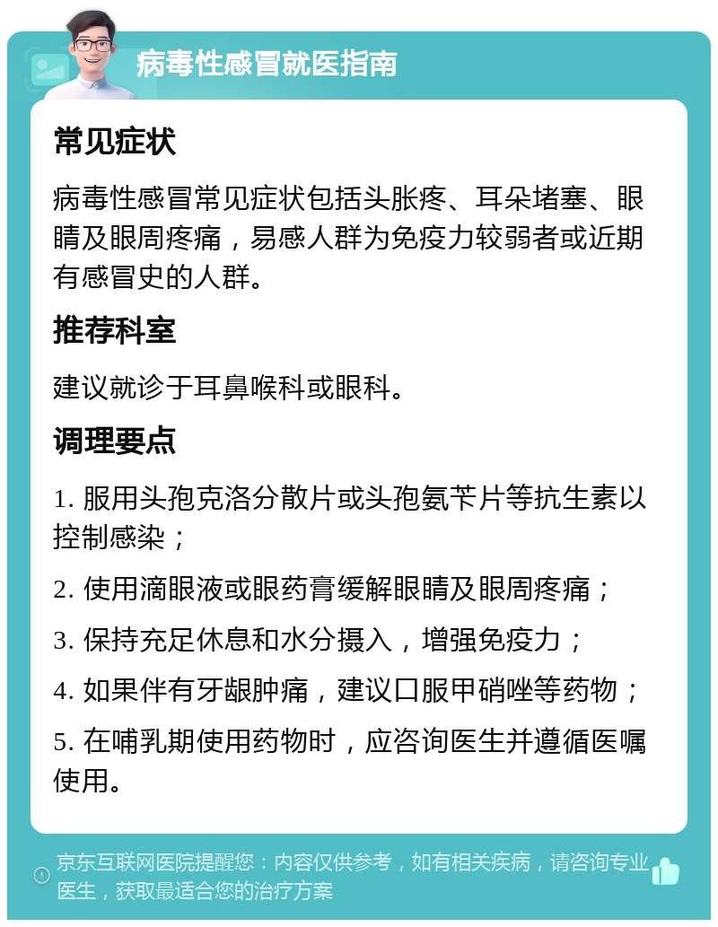 病毒性感冒就医指南 常见症状 病毒性感冒常见症状包括头胀疼、耳朵堵塞、眼睛及眼周疼痛，易感人群为免疫力较弱者或近期有感冒史的人群。 推荐科室 建议就诊于耳鼻喉科或眼科。 调理要点 1. 服用头孢克洛分散片或头孢氨苄片等抗生素以控制感染； 2. 使用滴眼液或眼药膏缓解眼睛及眼周疼痛； 3. 保持充足休息和水分摄入，增强免疫力； 4. 如果伴有牙龈肿痛，建议口服甲硝唑等药物； 5. 在哺乳期使用药物时，应咨询医生并遵循医嘱使用。