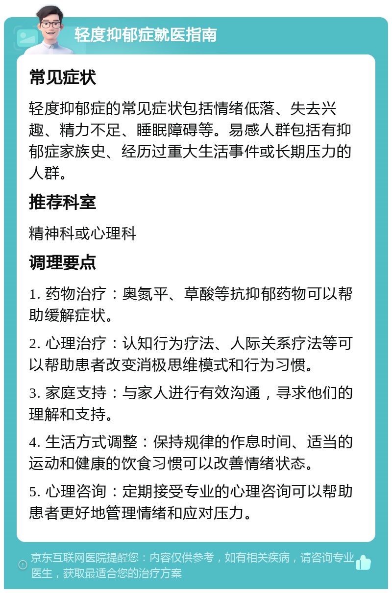 轻度抑郁症就医指南 常见症状 轻度抑郁症的常见症状包括情绪低落、失去兴趣、精力不足、睡眠障碍等。易感人群包括有抑郁症家族史、经历过重大生活事件或长期压力的人群。 推荐科室 精神科或心理科 调理要点 1. 药物治疗：奥氮平、草酸等抗抑郁药物可以帮助缓解症状。 2. 心理治疗：认知行为疗法、人际关系疗法等可以帮助患者改变消极思维模式和行为习惯。 3. 家庭支持：与家人进行有效沟通，寻求他们的理解和支持。 4. 生活方式调整：保持规律的作息时间、适当的运动和健康的饮食习惯可以改善情绪状态。 5. 心理咨询：定期接受专业的心理咨询可以帮助患者更好地管理情绪和应对压力。