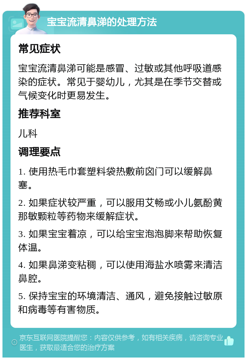 宝宝流清鼻涕的处理方法 常见症状 宝宝流清鼻涕可能是感冒、过敏或其他呼吸道感染的症状。常见于婴幼儿，尤其是在季节交替或气候变化时更易发生。 推荐科室 儿科 调理要点 1. 使用热毛巾套塑料袋热敷前囟门可以缓解鼻塞。 2. 如果症状较严重，可以服用艾畅或小儿氨酚黄那敏颗粒等药物来缓解症状。 3. 如果宝宝着凉，可以给宝宝泡泡脚来帮助恢复体温。 4. 如果鼻涕变粘稠，可以使用海盐水喷雾来清洁鼻腔。 5. 保持宝宝的环境清洁、通风，避免接触过敏原和病毒等有害物质。