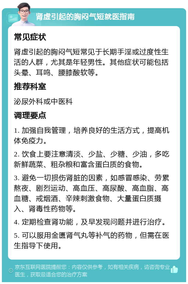 肾虚引起的胸闷气短就医指南 常见症状 肾虚引起的胸闷气短常见于长期手淫或过度性生活的人群，尤其是年轻男性。其他症状可能包括头晕、耳鸣、腰膝酸软等。 推荐科室 泌尿外科或中医科 调理要点 1. 加强自我管理，培养良好的生活方式，提高机体免疫力。 2. 饮食上要注意清淡、少盐、少糖、少油，多吃新鲜蔬菜、粗杂粮和富含蛋白质的食物。 3. 避免一切损伤肾脏的因素，如感冒感染、劳累熬夜、剧烈运动、高血压、高尿酸、高血脂、高血糖、戒烟酒、辛辣刺激食物、大量蛋白质摄入、肾毒性药物等。 4. 定期检查肾功能，及早发现问题并进行治疗。 5. 可以服用金匮肾气丸等补气的药物，但需在医生指导下使用。