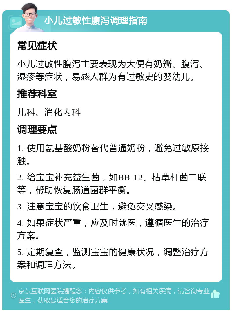 小儿过敏性腹泻调理指南 常见症状 小儿过敏性腹泻主要表现为大便有奶瓣、腹泻、湿疹等症状，易感人群为有过敏史的婴幼儿。 推荐科室 儿科、消化内科 调理要点 1. 使用氨基酸奶粉替代普通奶粉，避免过敏原接触。 2. 给宝宝补充益生菌，如BB-12、枯草杆菌二联等，帮助恢复肠道菌群平衡。 3. 注意宝宝的饮食卫生，避免交叉感染。 4. 如果症状严重，应及时就医，遵循医生的治疗方案。 5. 定期复查，监测宝宝的健康状况，调整治疗方案和调理方法。