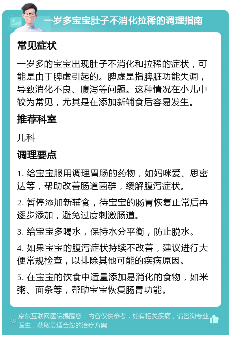 一岁多宝宝肚子不消化拉稀的调理指南 常见症状 一岁多的宝宝出现肚子不消化和拉稀的症状，可能是由于脾虚引起的。脾虚是指脾脏功能失调，导致消化不良、腹泻等问题。这种情况在小儿中较为常见，尤其是在添加新辅食后容易发生。 推荐科室 儿科 调理要点 1. 给宝宝服用调理胃肠的药物，如妈咪爱、思密达等，帮助改善肠道菌群，缓解腹泻症状。 2. 暂停添加新辅食，待宝宝的肠胃恢复正常后再逐步添加，避免过度刺激肠道。 3. 给宝宝多喝水，保持水分平衡，防止脱水。 4. 如果宝宝的腹泻症状持续不改善，建议进行大便常规检查，以排除其他可能的疾病原因。 5. 在宝宝的饮食中适量添加易消化的食物，如米粥、面条等，帮助宝宝恢复肠胃功能。