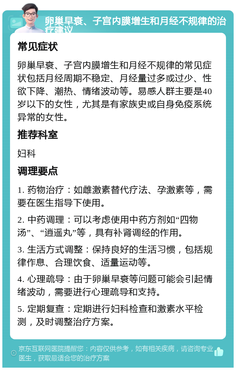 卵巢早衰、子宫内膜增生和月经不规律的治疗建议 常见症状 卵巢早衰、子宫内膜增生和月经不规律的常见症状包括月经周期不稳定、月经量过多或过少、性欲下降、潮热、情绪波动等。易感人群主要是40岁以下的女性，尤其是有家族史或自身免疫系统异常的女性。 推荐科室 妇科 调理要点 1. 药物治疗：如雌激素替代疗法、孕激素等，需要在医生指导下使用。 2. 中药调理：可以考虑使用中药方剂如“四物汤”、“逍遥丸”等，具有补肾调经的作用。 3. 生活方式调整：保持良好的生活习惯，包括规律作息、合理饮食、适量运动等。 4. 心理疏导：由于卵巢早衰等问题可能会引起情绪波动，需要进行心理疏导和支持。 5. 定期复查：定期进行妇科检查和激素水平检测，及时调整治疗方案。