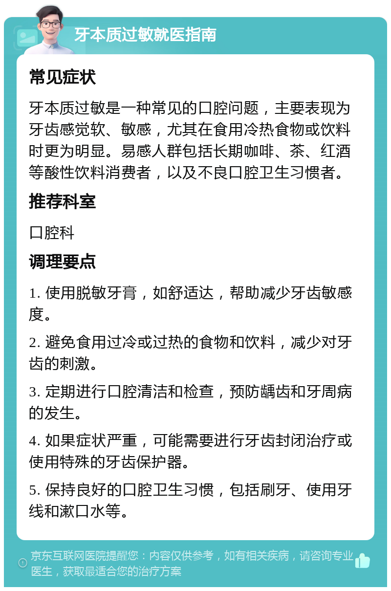 牙本质过敏就医指南 常见症状 牙本质过敏是一种常见的口腔问题，主要表现为牙齿感觉软、敏感，尤其在食用冷热食物或饮料时更为明显。易感人群包括长期咖啡、茶、红酒等酸性饮料消费者，以及不良口腔卫生习惯者。 推荐科室 口腔科 调理要点 1. 使用脱敏牙膏，如舒适达，帮助减少牙齿敏感度。 2. 避免食用过冷或过热的食物和饮料，减少对牙齿的刺激。 3. 定期进行口腔清洁和检查，预防龋齿和牙周病的发生。 4. 如果症状严重，可能需要进行牙齿封闭治疗或使用特殊的牙齿保护器。 5. 保持良好的口腔卫生习惯，包括刷牙、使用牙线和漱口水等。