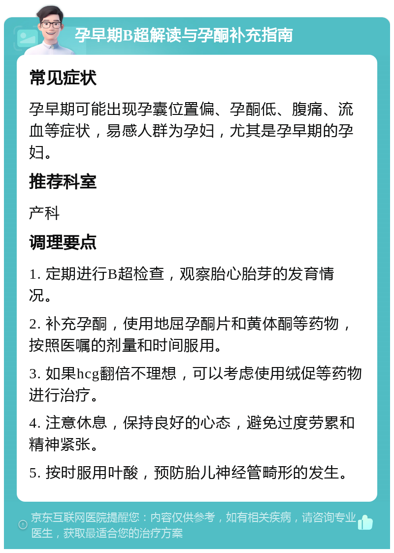 孕早期B超解读与孕酮补充指南 常见症状 孕早期可能出现孕囊位置偏、孕酮低、腹痛、流血等症状，易感人群为孕妇，尤其是孕早期的孕妇。 推荐科室 产科 调理要点 1. 定期进行B超检查，观察胎心胎芽的发育情况。 2. 补充孕酮，使用地屈孕酮片和黄体酮等药物，按照医嘱的剂量和时间服用。 3. 如果hcg翻倍不理想，可以考虑使用绒促等药物进行治疗。 4. 注意休息，保持良好的心态，避免过度劳累和精神紧张。 5. 按时服用叶酸，预防胎儿神经管畸形的发生。