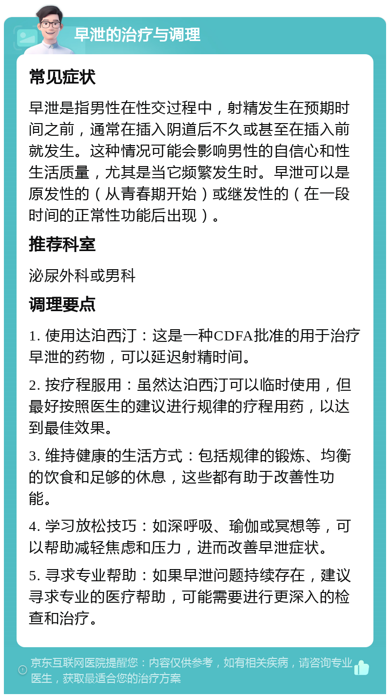 早泄的治疗与调理 常见症状 早泄是指男性在性交过程中，射精发生在预期时间之前，通常在插入阴道后不久或甚至在插入前就发生。这种情况可能会影响男性的自信心和性生活质量，尤其是当它频繁发生时。早泄可以是原发性的（从青春期开始）或继发性的（在一段时间的正常性功能后出现）。 推荐科室 泌尿外科或男科 调理要点 1. 使用达泊西汀：这是一种CDFA批准的用于治疗早泄的药物，可以延迟射精时间。 2. 按疗程服用：虽然达泊西汀可以临时使用，但最好按照医生的建议进行规律的疗程用药，以达到最佳效果。 3. 维持健康的生活方式：包括规律的锻炼、均衡的饮食和足够的休息，这些都有助于改善性功能。 4. 学习放松技巧：如深呼吸、瑜伽或冥想等，可以帮助减轻焦虑和压力，进而改善早泄症状。 5. 寻求专业帮助：如果早泄问题持续存在，建议寻求专业的医疗帮助，可能需要进行更深入的检查和治疗。