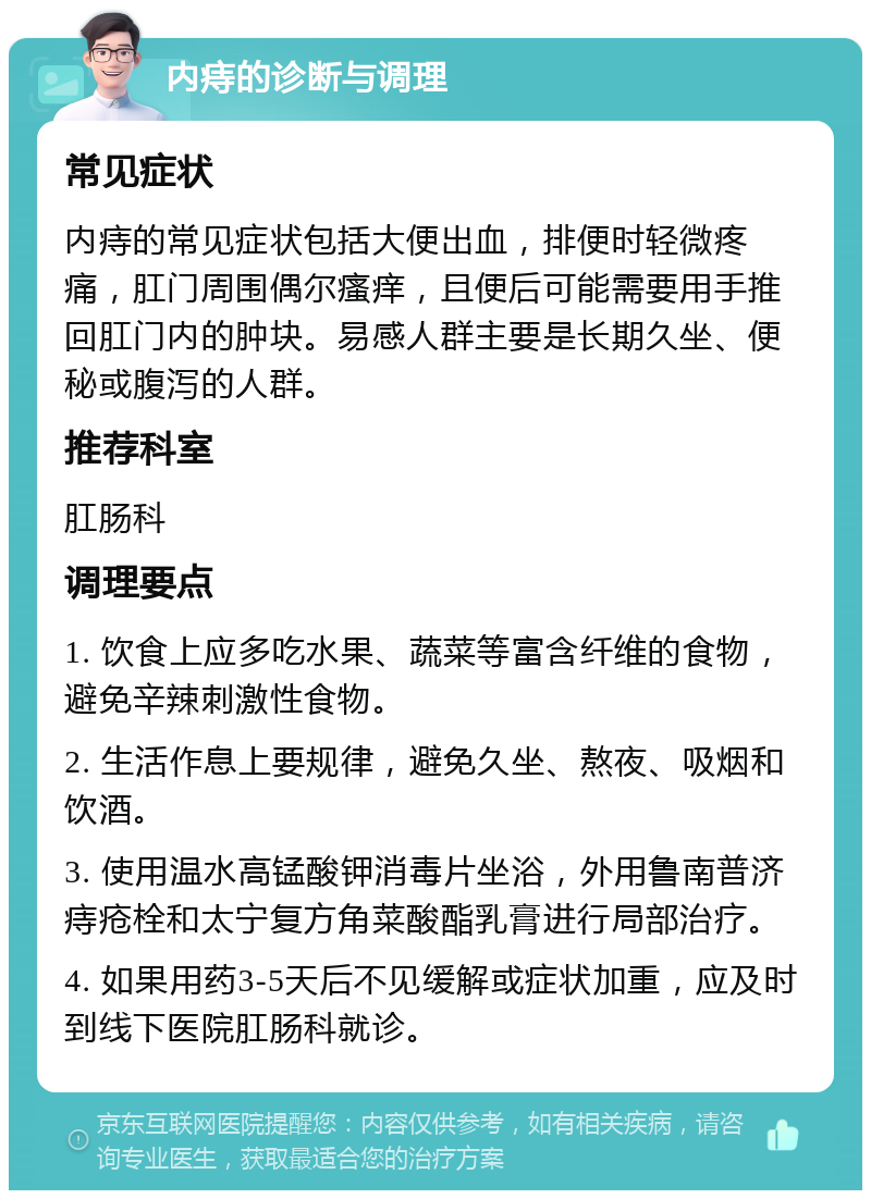 内痔的诊断与调理 常见症状 内痔的常见症状包括大便出血，排便时轻微疼痛，肛门周围偶尔瘙痒，且便后可能需要用手推回肛门内的肿块。易感人群主要是长期久坐、便秘或腹泻的人群。 推荐科室 肛肠科 调理要点 1. 饮食上应多吃水果、蔬菜等富含纤维的食物，避免辛辣刺激性食物。 2. 生活作息上要规律，避免久坐、熬夜、吸烟和饮酒。 3. 使用温水高锰酸钾消毒片坐浴，外用鲁南普济痔疮栓和太宁复方角菜酸酯乳膏进行局部治疗。 4. 如果用药3-5天后不见缓解或症状加重，应及时到线下医院肛肠科就诊。