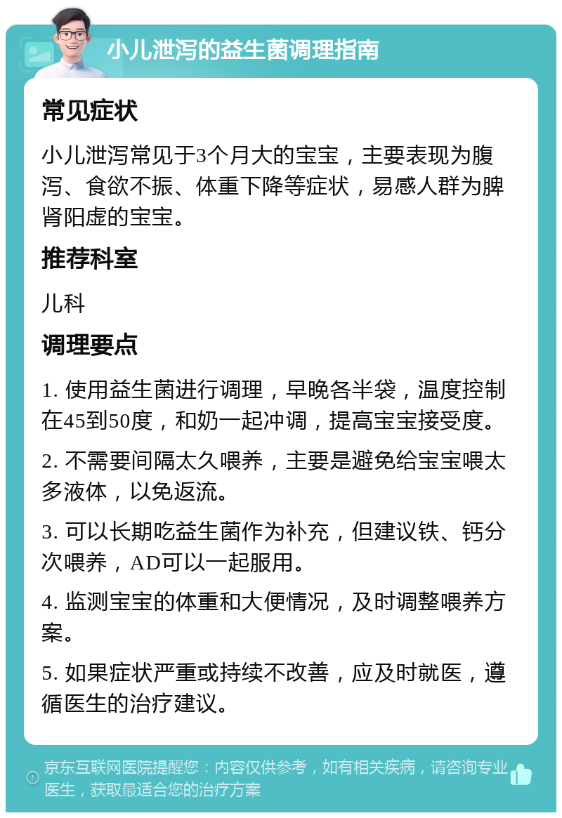 小儿泄泻的益生菌调理指南 常见症状 小儿泄泻常见于3个月大的宝宝，主要表现为腹泻、食欲不振、体重下降等症状，易感人群为脾肾阳虚的宝宝。 推荐科室 儿科 调理要点 1. 使用益生菌进行调理，早晚各半袋，温度控制在45到50度，和奶一起冲调，提高宝宝接受度。 2. 不需要间隔太久喂养，主要是避免给宝宝喂太多液体，以免返流。 3. 可以长期吃益生菌作为补充，但建议铁、钙分次喂养，AD可以一起服用。 4. 监测宝宝的体重和大便情况，及时调整喂养方案。 5. 如果症状严重或持续不改善，应及时就医，遵循医生的治疗建议。