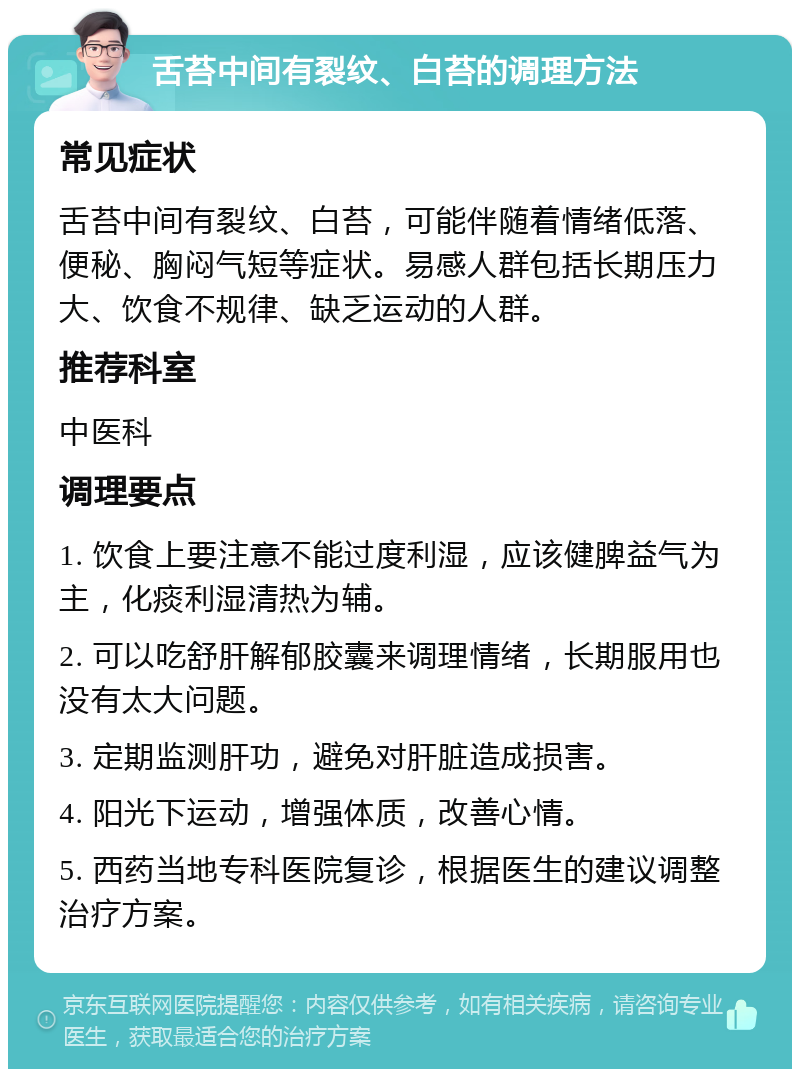 舌苔中间有裂纹、白苔的调理方法 常见症状 舌苔中间有裂纹、白苔，可能伴随着情绪低落、便秘、胸闷气短等症状。易感人群包括长期压力大、饮食不规律、缺乏运动的人群。 推荐科室 中医科 调理要点 1. 饮食上要注意不能过度利湿，应该健脾益气为主，化痰利湿清热为辅。 2. 可以吃舒肝解郁胶囊来调理情绪，长期服用也没有太大问题。 3. 定期监测肝功，避免对肝脏造成损害。 4. 阳光下运动，增强体质，改善心情。 5. 西药当地专科医院复诊，根据医生的建议调整治疗方案。