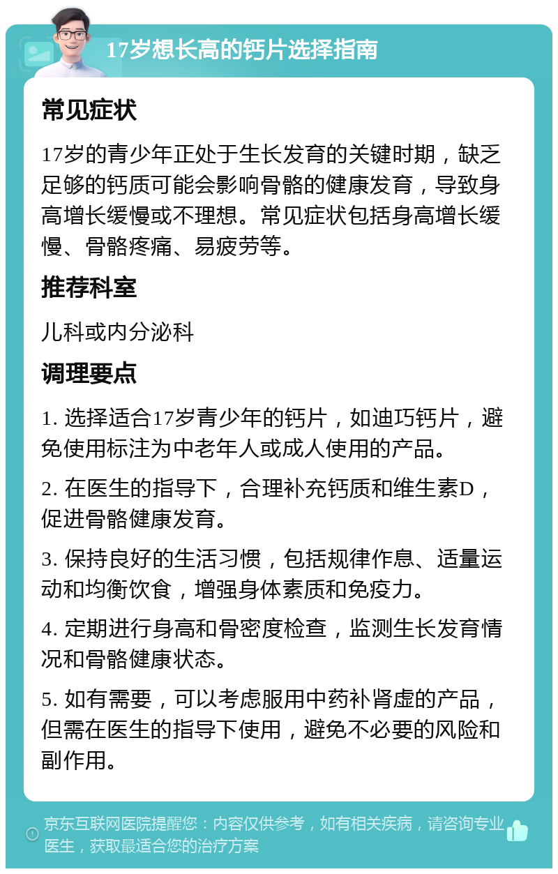 17岁想长高的钙片选择指南 常见症状 17岁的青少年正处于生长发育的关键时期，缺乏足够的钙质可能会影响骨骼的健康发育，导致身高增长缓慢或不理想。常见症状包括身高增长缓慢、骨骼疼痛、易疲劳等。 推荐科室 儿科或内分泌科 调理要点 1. 选择适合17岁青少年的钙片，如迪巧钙片，避免使用标注为中老年人或成人使用的产品。 2. 在医生的指导下，合理补充钙质和维生素D，促进骨骼健康发育。 3. 保持良好的生活习惯，包括规律作息、适量运动和均衡饮食，增强身体素质和免疫力。 4. 定期进行身高和骨密度检查，监测生长发育情况和骨骼健康状态。 5. 如有需要，可以考虑服用中药补肾虚的产品，但需在医生的指导下使用，避免不必要的风险和副作用。