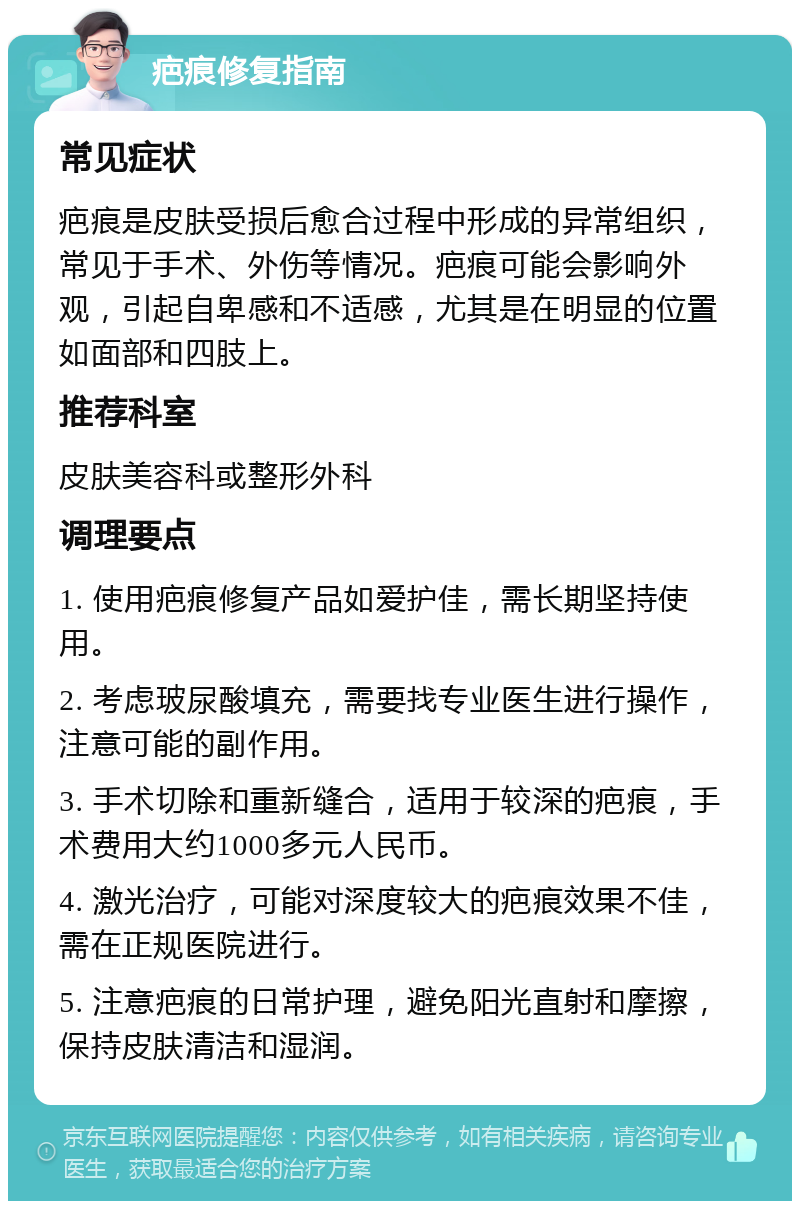 疤痕修复指南 常见症状 疤痕是皮肤受损后愈合过程中形成的异常组织，常见于手术、外伤等情况。疤痕可能会影响外观，引起自卑感和不适感，尤其是在明显的位置如面部和四肢上。 推荐科室 皮肤美容科或整形外科 调理要点 1. 使用疤痕修复产品如爱护佳，需长期坚持使用。 2. 考虑玻尿酸填充，需要找专业医生进行操作，注意可能的副作用。 3. 手术切除和重新缝合，适用于较深的疤痕，手术费用大约1000多元人民币。 4. 激光治疗，可能对深度较大的疤痕效果不佳，需在正规医院进行。 5. 注意疤痕的日常护理，避免阳光直射和摩擦，保持皮肤清洁和湿润。